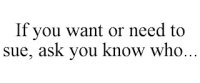 If you want or need to sue, ask you know who…®
